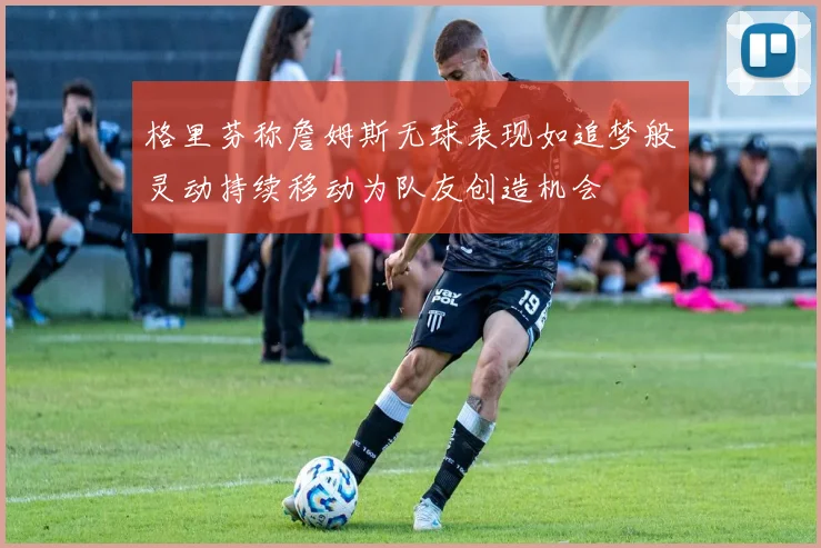 格里芬称詹姆斯无球表现如追梦般灵动持续移动为队友创造机会