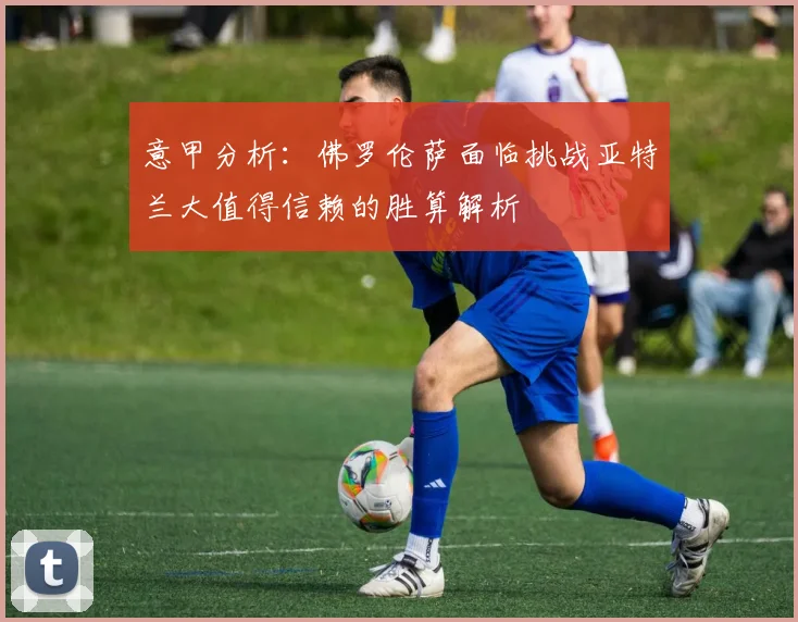 意甲分析：佛罗伦萨面临挑战亚特兰大值得信赖的胜算解析