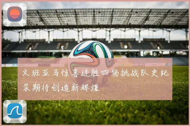 文班亚马惊喜连胜四场挑战队史纪录期待创造新辉煌