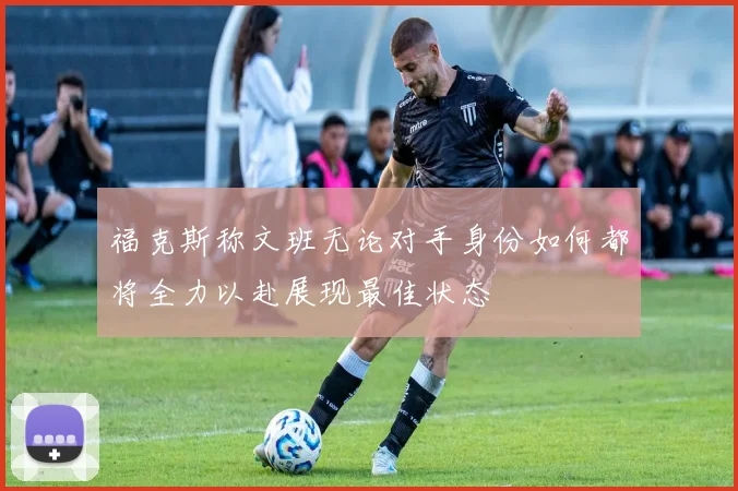 福克斯称文班无论对手身份如何都将全力以赴展现最佳状态