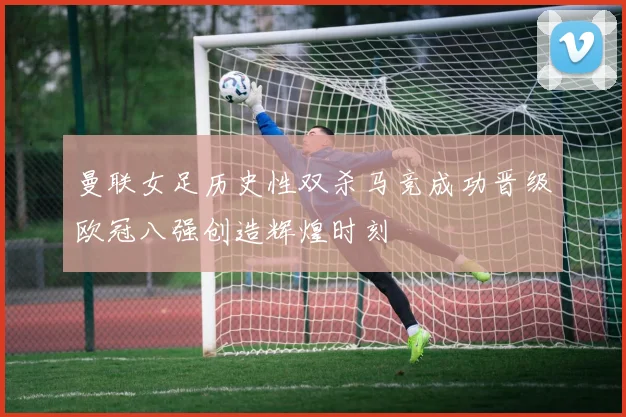 曼联女足历史性双杀马竞成功晋级欧冠八强创造辉煌时刻