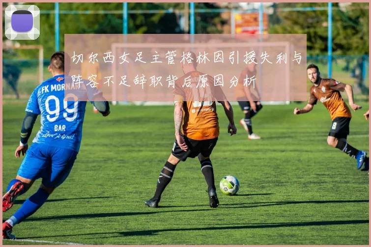 切尔西女足主管格林因引援失利与阵容不足辞职背后原因分析
