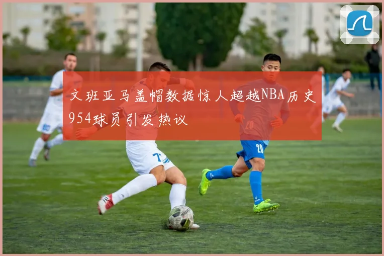 文班亚马盖帽数据惊人超越NBA历史954球员引发热议