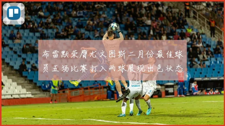 布雷默荣膺尤文图斯二月份最佳球员五场比赛打入两球展现出色状态