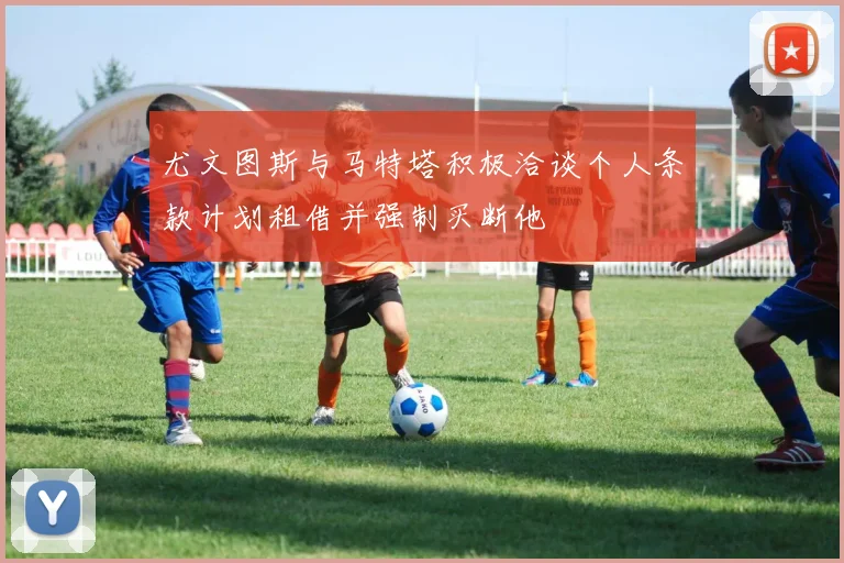 尤文图斯与马特塔积极洽谈个人条款计划租借并强制买断他