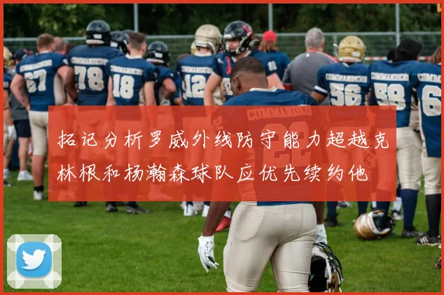 拓记分析罗威外线防守能力超越克林根和杨瀚森球队应优先续约他