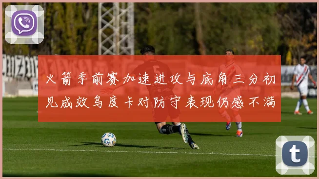 火箭季前赛加速进攻与底角三分初见成效乌度卡对防守表现仍感不满