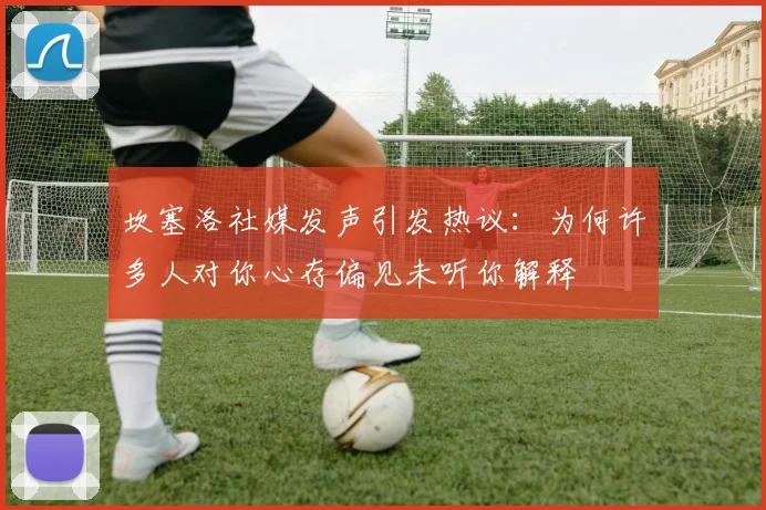 坎塞洛社媒发声引发热议：为何许多人对你心存偏见未听你解释