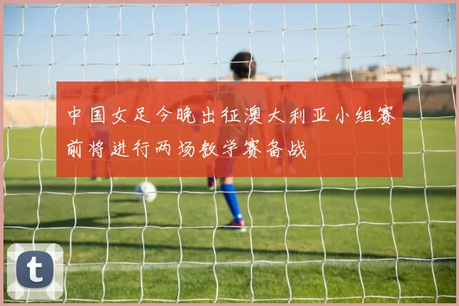 中国女足今晚出征澳大利亚小组赛前将进行两场教学赛备战