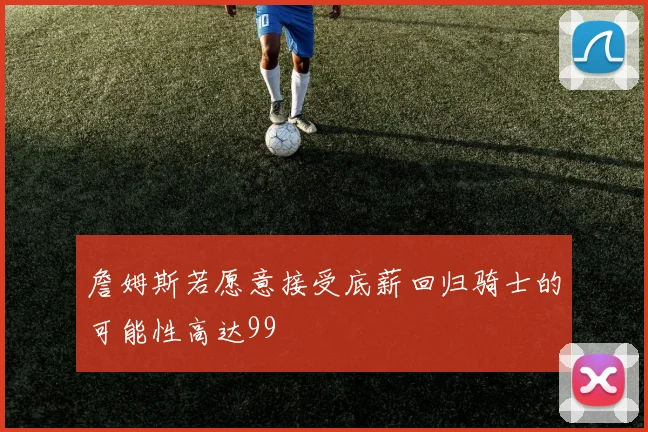 詹姆斯若愿意接受底薪回归骑士的可能性高达99
