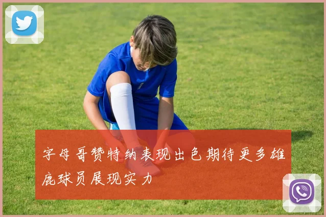字母哥赞特纳表现出色期待更多雄鹿球员展现实力