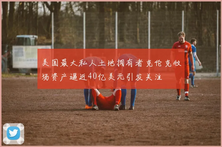 美国最大私人土地拥有者克伦克牧场资产逼近40亿美元引发关注