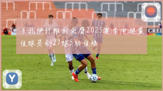 卡扎伊什维利荣膺2025赛季中超最佳球员创27球5助佳绩