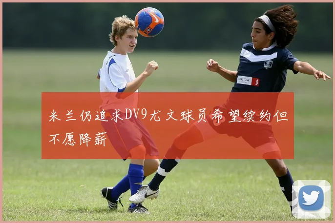 米兰仍追求DV9尤文球员希望续约但不愿降薪