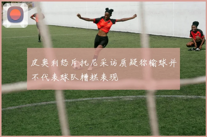 皮奥利怒斥托尼采访质疑称输球并不代表球队糟糕表现