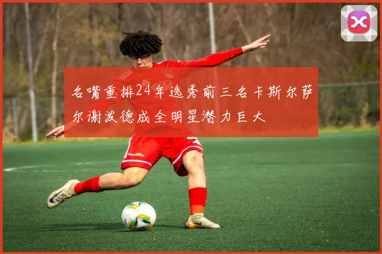名嘴重排24年选秀前三名卡斯尔萨尔谢泼德成全明星潜力巨大