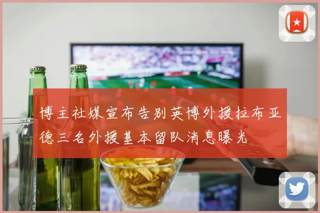 博主社媒宣布告别英博外援拉布亚德三名外援基本留队消息曝光