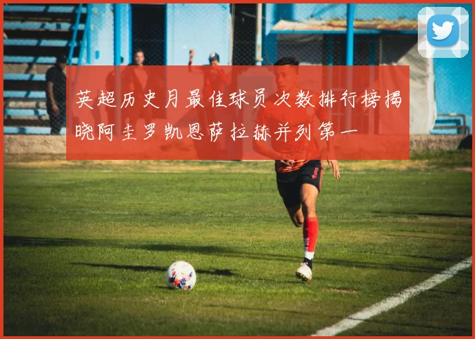 英超历史月最佳球员次数排行榜揭晓阿圭罗凯恩萨拉赫并列第一