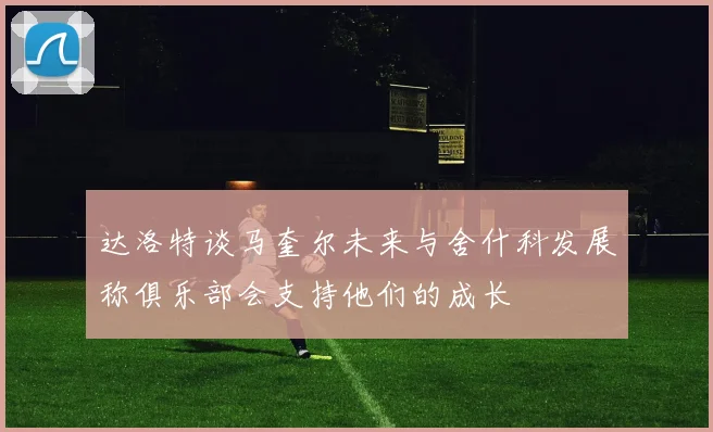 达洛特谈马奎尔未来与舍什科发展称俱乐部会支持他们的成长