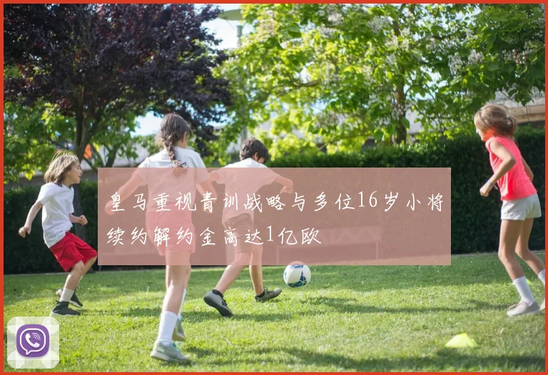 皇马重视青训战略与多位16岁小将续约解约金高达1亿欧