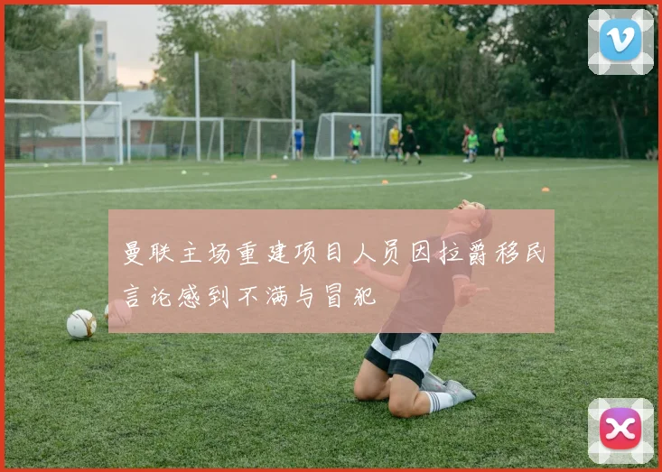 曼联主场重建项目人员因拉爵移民言论感到不满与冒犯