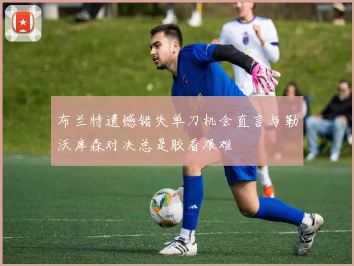 布兰特遗憾错失单刀机会直言与勒沃库森对决总是胶着艰难