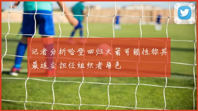记者分析哈登回归火箭可能性称其最适合担任组织者角色
