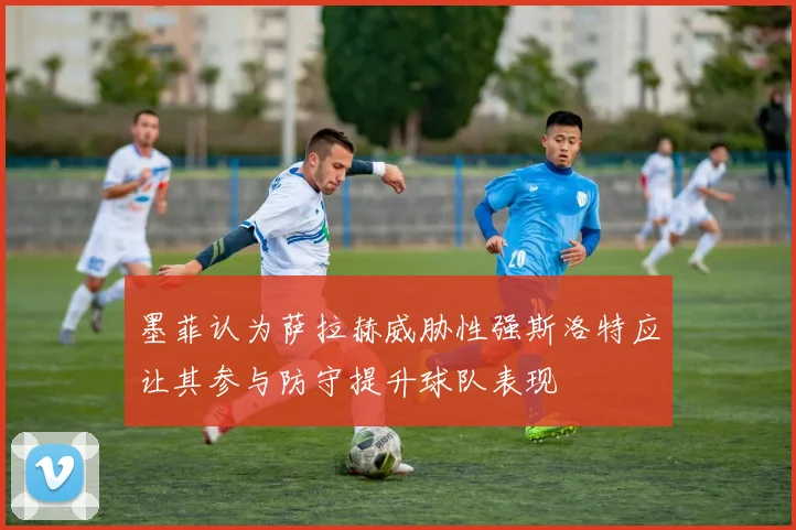 墨菲认为萨拉赫威胁性强斯洛特应让其参与防守提升球队表现
