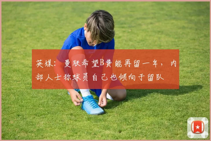 英媒：曼联希望B费能再留一年，内部人士称球员自己也倾向于留队