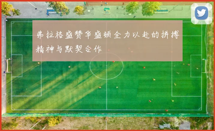 弗拉格盛赞华盛顿全力以赴的拼搏精神与默契合作