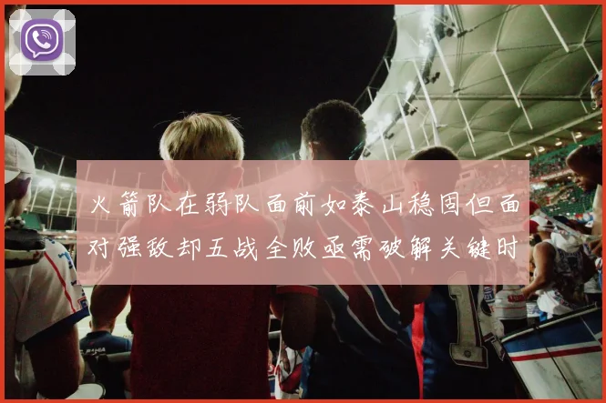 火箭队在弱队面前如泰山稳固但面对强敌却五战全败亟需破解关键时刻失误困境