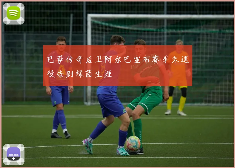 巴萨传奇后卫阿尔巴宣布赛季末退役告别绿茵生涯