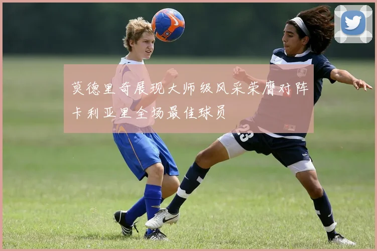 莫德里奇展现大师级风采荣膺对阵卡利亚里全场最佳球员