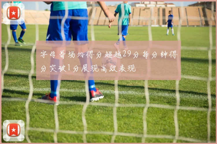 字母哥场均得分超越29分每分钟得分突破1分展现高效表现