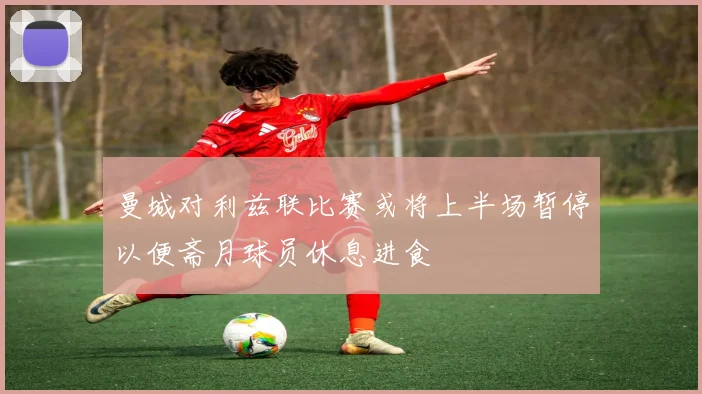 曼城对利兹联比赛或将上半场暂停以便斋月球员休息进食