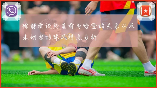 徐静雨谈约基奇与哈登的关系以及米切尔的球风特点分析