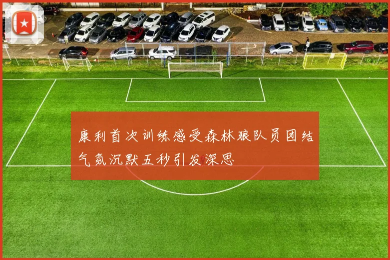 康利首次训练感受森林狼队员团结气氛沉默五秒引发深思