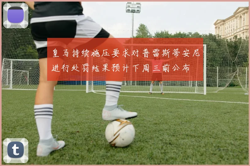 皇马持续施压要求对普雷斯蒂安尼进行处罚结果预计下周三前公布