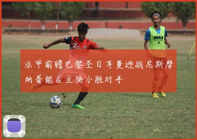 法甲前瞻巴黎圣日耳曼迎战尼斯摩纳哥能否主场小胜对手