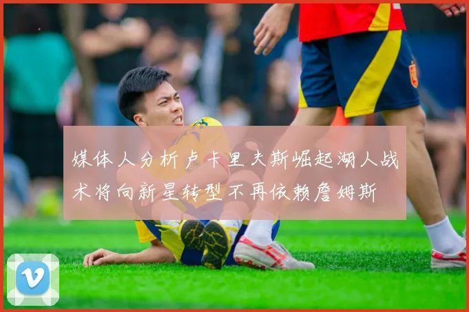 媒体人分析卢卡里夫斯崛起湖人战术将向新星转型不再依赖詹姆斯