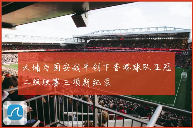 大埔与国安战平创下香港球队亚冠二级联赛三项新纪录