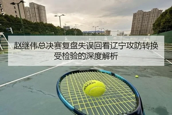 赵继伟总决赛复盘失误回看辽宁攻防转换受检验的深度解析 - MKSPORTS